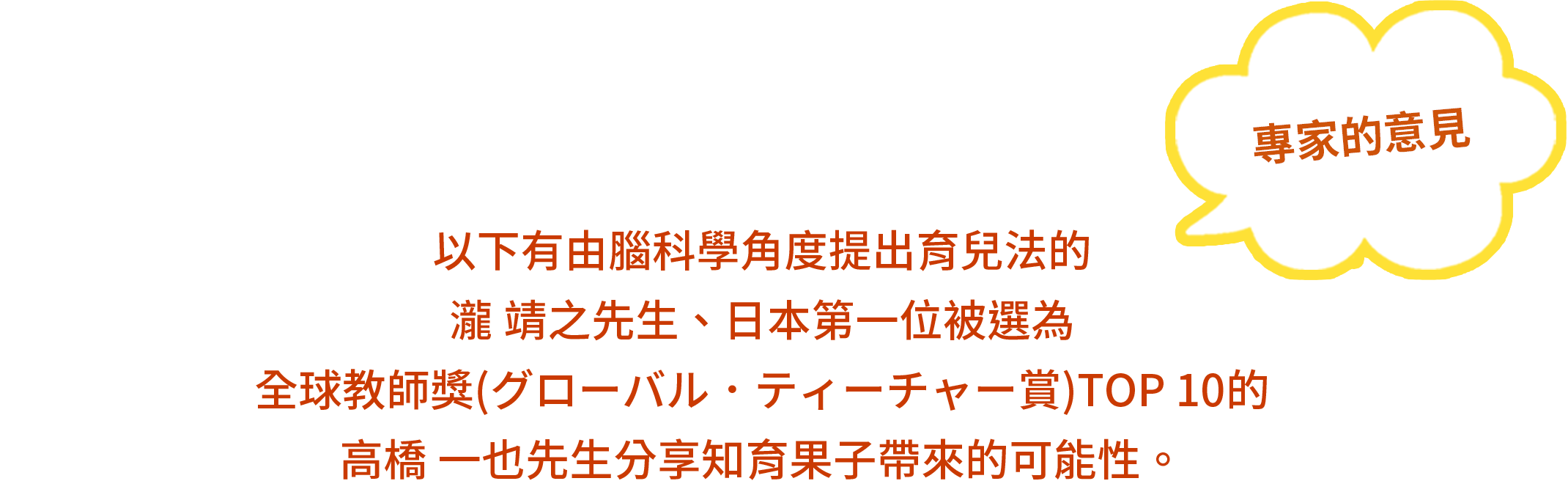 專家的意見 - 以下有由腦科學角度提出育兒法瀧 靖之先生、日本第一位被選為全球教師獎(グローバル．ティーチャー賞) TOP 10的高橋 一也先生分享知育果子帶來的可能性。